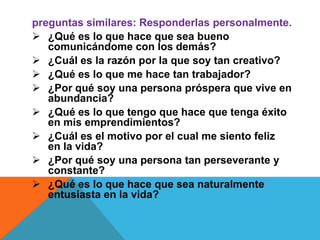 preguntas similares: Responderlas personalmente.
 ¿Qué es lo que hace que sea bueno
comunicándome con los demás?
 ¿Cuál es la razón por la que soy tan creativo?
 ¿Qué es lo que me hace tan trabajador?
 ¿Por qué soy una persona próspera que vive en
abundancia?
 ¿Qué es lo que tengo que hace que tenga éxito
en mis emprendimientos?
 ¿Cuál es el motivo por el cual me siento feliz
en la vida?
 ¿Por qué soy una persona tan perseverante y
constante?
 ¿Qué es lo que hace que sea naturalmente
entusiasta en la vida?

 
