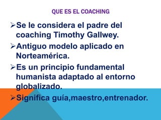 QUE ES EL COACHING

Se le considera el padre del
coaching Timothy Gallwey.
Antiguo modelo aplicado en
Norteamérica.
Es un principio fundamental
humanista adaptado al entorno
globalizado.
Significa guía,maestro,entrenador.

 