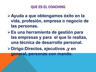 QUE ES EL COACHING

Ayuda a que obtengamos éxito en la
vida, profesión, empresa o negocio de
las personas.
Es una herramienta de gestión para
las empresas y para el que lo realiza,
una técnica de desarrollo personal.
Dirigo:Directos, ejecutivos ,y en
general, personas con mando.

 
