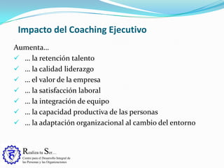 Realiza tu Ser…
Centro para el Desarrollo Integral de
las Personas y las Organizaciones
Aumenta…
 … la retención talento
 … la calidad liderazgo
 … el valor de la empresa
 … la satisfacción laboral
 … la integración de equipo
 … la capacidad productiva de las personas
 … la adaptación organizacional al cambio del entorno
Impacto del Coaching Ejecutivo
 