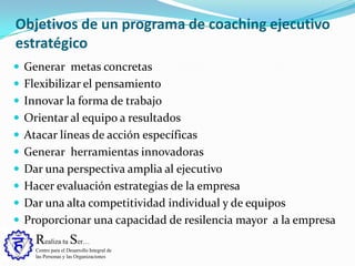 Realiza tu Ser…
Centro para el Desarrollo Integral de
las Personas y las Organizaciones
Objetivos de un programa de coaching ejecutivo
estratégico
 Generar metas concretas
 Flexibilizar el pensamiento
 Innovar la forma de trabajo
 Orientar al equipo a resultados
 Atacar líneas de acción específicas
 Generar herramientas innovadoras
 Dar una perspectiva amplia al ejecutivo
 Hacer evaluación estrategias de la empresa
 Dar una alta competitividad individual y de equipos
 Proporcionar una capacidad de resilencia mayor a la empresa
 