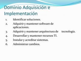 Dominio Adquisición e
Implementación
1.   Identificar soluciones.
2.   Adquirir y mantener software de
     aplicaciones.
3.   Adquirir y mantener arquitectura de   tecnología.
4.   Desarrollar y mantener recursos TI.
5.   Instalar y acreditar sistemas.
6.   Administrar cambios.
 