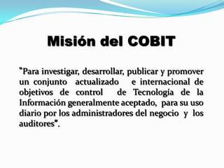 Misión del COBIT

“Para investigar, desarrollar, publicar y promover
un conjunto actualizado e internacional de
objetivos de control       de Tecnología de la
Información generalmente aceptado, para su uso
diario por los administradores del negocio y los
auditores”.
 