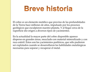 El cobre es un elemento metálico que provino de las profundidades
de la Tierra hace millones de años, impulsado por los procesos
geológicos que esculpieron nuestro planeta. Y al llegar cerca de la
superficie dio origen a diversos tipos de yacimientos.
En la actualidad la mayor parte del cobre disponible aparece
disperso en grandes áreas, mezclado con material mineralizado y con
roca estéril. Estos son los yacimientos porfíricos, que sólo pudieron
ser explotados cuando se desarrollaron las habilidades metalúrgicas
necesarias para separar y recuperar el metal.
 