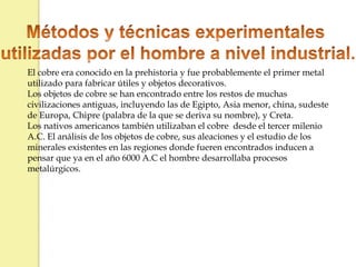 El cobre era conocido en la prehistoria y fue probablemente el primer metal
utilizado para fabricar útiles y objetos decorativos.
Los objetos de cobre se han encontrado entre los restos de muchas
civilizaciones antiguas, incluyendo las de Egipto, Asia menor, china, sudeste
de Europa, Chipre (palabra de la que se deriva su nombre), y Creta.
Los nativos americanos también utilizaban el cobre desde el tercer milenio
A.C. El análisis de los objetos de cobre, sus aleaciones y el estudio de los
minerales existentes en las regiones donde fueren encontrados inducen a
pensar que ya en el año 6000 A.C el hombre desarrollaba procesos
metalúrgicos.
 