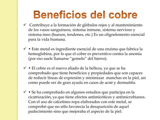  Contribuye a la formación de glóbulos rojos y al mantenimiento
de los vasos sanguíneos, sistema inmune, sistema nervioso y
sistema óseo (huesos, tendones, etc.) Es un oligoelemento esencial
para la vida humana.
 • Este metal es ingrediente esencial de una enzima que fabrica la
hemoglobina, por lo que el cobre es preventivo contra la anemia
(por eso suele llamarse “gemelo” del hierro).
 • El cobre es el nuevo aliado de la belleza, ya que se ha
comprobado que tiene beneficios y propiedades que son capaces
de reducir líneas de expresión y minimizar manchas en la piel, así
como puede ser de gran ayuda en casos de acné y dermatitis.
 • Se ha comprobado en algunos estudios que participa en la
cicatrización, ya que tiene efectos antimicóticos y antimicrobianos.
Con el uso de calcetines ropa elaborados con este metal, se
comprobó que no sólo favorecía la desaparición de aquel
padecimiento sino que mejoraba el aspecto de la piel.
 