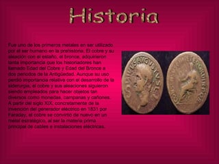 Historia Fue uno de los primeros metales en ser utilizado por el ser humano en la prehistoria. El cobre y su aleación con el estaño, el bronce, adquirieron tanta importancia que los historiadores han llamado Edad del Cobre y Edad del Bronce a dos periodos de la Antigüedad. Aunque su uso perdió importancia relativa con el desarrollo de la siderurgia, el cobre y sus aleaciones siguieron siendo empleados para hacer objetos tan diversos como monedas, campanas y cañones. A partir del siglo XIX, concretamente de la invención del generador eléctrico en 1831 por Faraday, el cobre se convirtió de nuevo en un metal estratégico, al ser la materia prima principal de cables e instalaciones eléctricas. 