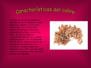 Características del cobre El cobre es uno de los metales no ferrosos de mayor utilización; posee apariencia metálica y es de color pardo-rojizo. Su conductividad eléctrica es elevada (solamente superada por la plata, mucho más cara), así como también su conductividad térmica. Es un metal bastante pesado, con una densidad de 8,96 g/cm3. Resiste la acción de los agentes atmosféricos y no comienza a oxidarse hasta una temperatura de 120º c. Es muy dúctil, pudiendo estirarse en hilos muy finos; también es maleable. 