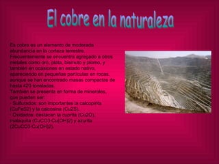 El cobre en la naturaleza Es cobre es un elemento de moderada abundancia en la corteza terrestre. Frecuentemente se encuentra agregado a otros metales como oro, plata, bismuto y plomo, y también en ocasiones en estado nativo, apareciendo en pequeñas partículas en rocas, aunque se han encontrado masas compactas de hasta 420 toneladas. También se presenta en forma de minerales, que pueden ser: · Sulfurados: son importantes la calcopirita (CuFeS2) y la calcosina (Cu2S). · Oxidados: destacan la cuprita (Cu2O), malaquita (CuCO3·Cu(OH)2) y azurita (2CuCO3·Cu(OH)2). 