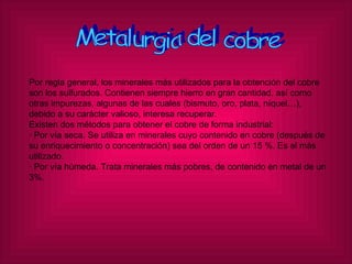 Metalurgia del cobre Por regla general, los minerales más utilizados para la obtención del cobre son los sulfurados. Contienen siempre hierro en gran cantidad, así como otras impurezas, algunas de las cuales (bismuto, oro, plata, níquel…), debido a su carácter valioso, interesa recuperar. Existen dos métodos para obtener el cobre de forma industrial: · Por vía seca. Se utiliza en minerales cuyo contenido en cobre (después de su enriquecimiento o concentración) sea del orden de un 15 %. Es el más utilizado. · Por vía húmeda. Trata minerales más pobres, de contenido en metal de un 3%. 
