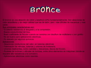 Bronce El bronce es una aleación de cobre y estaño(2-22%) fundamentalmente. Son aleaciones de color amarillento y de mejor calidad que las de latón, pero  más difíciles de mecanizar y más caras. Sus principales características son: · Excelente resistencia al desgaste y a la compresión. · Buena conductividad térmica. · Buen coeficiente de fricción cuando se combina con bisulfuro de molibdeno o con grafito. · No es bueno para aplicaciones eléctricas. · Es atacado por algunos químicos.  Aplicaciones Aleaciones conductoras del calor, en baterías eléctricas  Fabricación de válvulas, tuberías y uniones de fontanería.  Uniones deslizantes, como cojinetes y descansos, discos de fricción;  Rodetes de turbinas o válvulas de bombas, entre otros elementos de máquinas (donde se requiere alta resistencia a la corrosión) Aplicaciones eléctricas como resortes. 