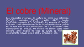 El cobre (Mineral)
Los principales minerales de sulfuro de cobre son calcopirita
(CuFeS2),
calcocita
(Cu2S),
covelita
(CuS),
bornita
(Cu5FeS4), tetraedrita ((Cu,Fe)12Sb4S13) y enargita (Cu3AsS4).
La fuente principal de cobre es la de depósitos de mineral pórfido
en la que uno o una combinación de los minerales antes
mencionados se produce. Un mineral de sulfuro cobre típico
contiene varios niveles de tipos de sulfuro de hierro que
generalmente incluyen pirita (FeS2) y pirrotita (Fe1-xS).

 