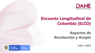 Encuesta Longitudinal de
Colombia (ELCO)
Aspectos de
Recolección y Acopio
Julio / 2022
 