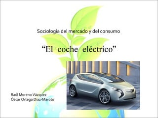 “ El coche eléctrico” Sociología del mercado y del consumo Raúl Moreno Vázquez Óscar Ortega Díaz-Maroto 