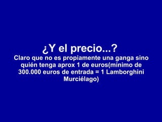 ¿Y el precio...?  Claro que no es propiamente una ganga sino quién tenga aprox 1 de euros(mínimo de 300.000 euros de entrada = 1 Lamborghini Murciélago) 