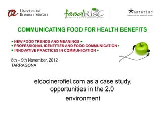 COMMUNICATING FOOD FOR HEALTH BENEFITS

 NEW FOOD TRENDS AND MEANINGS 
 PROFESSIONAL IDENTITIES AND FOOD COMMUNICATION 
 INNOVATIVE PRACTICES IN COMMUNICATION 

8th – 9th November, 2012
TARRAGONA



           elcocinerofiel.com as a case study,
                 opportunities in the 2.0
                       environment
 