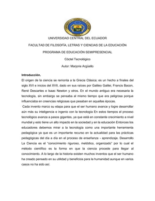 UNIVERSIDAD CENTRAL DEL ECUADOR
FACULTAD DE FILOSOFÍA, LETRAS Y CIENCIAS DE LA EDUCACIÓN
PROGRAMA DE EDUCACIÓN SEMIPRESENCIAL
Cóctel Tecnológico
Autor: Marjorie Argüello
Introducción.
El origen de la ciencia se remonta a la Grecia Clásica; es un hecho a finales del
siglo XVI e inicios del XVII, dado en sus raíces por Galileo Galilei, Francis Bacon,
René Descartes e Isaac Newton y otros. En el mundo antiguo era necesaria la
tecnología, sin embargo se pensaba al mismo tiempo que era peligrosa porque
influenciaba en creencias religiosas que pesaban en aquellas épocas.
Cada invento marco su etapa para que el ser humano avance y logre desarrollar
aún más su inteligencia e ingenio con la tecnología En estos tiempos el proceso
tecnológico avanza a pasos gigantes, ya que está en constante crecimiento a nivel
mundial y esto tiene un alto impacto en la sociedad y en la educación Entonces los
educadores debemos mirar a la tecnología como una importante herramienta
pedagógica ya que es un importante recurso en la actualidad para las prácticas
pedagógicas del día a día en el proceso de enseñanza - aprendizaje. Desarrollo
La Ciencia es el “conocimiento riguroso, metódico, organizado” por lo cual el
método científico es la forma en que la ciencia procede para llegar al
conocimiento. A lo largo de la historia existen muchos inventos que el ser humano
ha creado pensado en su utilidad y beneficios para la humanidad aunque en varios
casos no ha sido así.
 