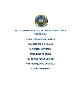 FACULTAD DE FILOSOFÍA, LETRAS Y CIENCIAS DE LA
EDUCACIÓN
EDUCACIÓN GENERAL BÁSICA
M.Sc. MARCELO CHICAIZA
ENTORNOS VIRTUALES
TEMA: ENSAYO SOBRE
“EL COCTEL TECNOLÓGICO”
CONSUELO JUMBO CÓRDOVA
CUARTO SEMESTRE
 