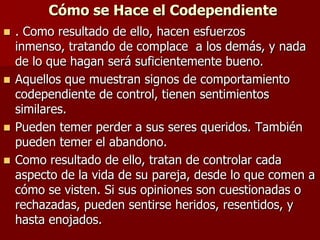 Cómo se Hace el Codependiente
 . Como resultado de ello, hacen esfuerzos
  inmenso, tratando de complace a los demás, y nada
  de lo que hagan será suficientemente bueno.
 Aquellos que muestran signos de comportamiento
  codependiente de control, tienen sentimientos
  similares.
 Pueden temer perder a sus seres queridos. También
  pueden temer el abandono.
 Como resultado de ello, tratan de controlar cada
  aspecto de la vida de su pareja, desde lo que comen a
  cómo se visten. Si sus opiniones son cuestionadas o
  rechazadas, pueden sentirse heridos, resentidos, y
  hasta enojados.
 