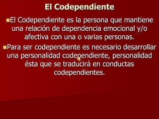 El Codependiente
El Codependiente es la persona que mantiene
  una relación de dependencia emocional y/o
      afectiva con una o varias personas.
Para ser codependiente es necesario desarrollar
 una personalidad codependiente, personalidad
       ésta que se traducirá en conductas
                codependientes.
 