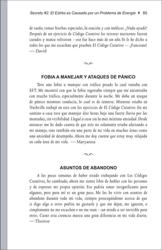 Secreto #2: El Estrés es Causado por un Problema de Energia | 85


de sueño, tomar hierbas especiales, la oración y con médicos. ¡Nada ayudó!
Después de un ejercicio de Código Curativo los terrores nocturnos fueron
curados y nunca volvieron --eso fue hace más de un año.Yo le he dicho a
todos los que me escuchan que prueben El Código Curativo -- ¡Funciona!
— David

                                 f

       FOBIA A MANEJAR Y ATAQUES DE PÁNICO
     Tuve una fobia a manejar con tráfico pesado la cual trataba con
EFT. Me encontré con que la fobia regresaba siempre que me encontraba
con mucho tráfico, especialmente durante la noche. Me daba un ataque
de pánico mientras conducía, lo cual es de temerse. Mientras estaba en
Nashville trabajé en esto con los ejercicios de El Código Curativo. En mi
camino a casa tuve que manejar diez horas bajo una fuerte lluvia por las
montañas, sin visibilidad. Llegué a casa sin la más mínima ansiedad. Desde
entonces me he dado cuenta de que esto no solamente estaba afectando a
mi manejo, sino también era una parte de mi vida en muchas áreas como
una ansiedad de desempeño. Ahora me doy cuenta que estoy muy relajada
en cada área de mi vida. — Maryanna

                                 f

                   ASUNTOS DE ABANDONO
     A las pocas semanas de haber estado trabajando con Los Códigos
Curativos, he cambiado, ahora me siento libre de hablar con las personas
y de expresar mi propia opinión. Eso podría sonar insignificante para
algunos, pero para mí es un gran paso. Me las he visto con asuntos de
abandono durante toda mi vida, siempre preocupándome acerca de que
si digo algo a otros podría no gustarle y que me dejen, me ignoren, o
simplemente no me escuchen o no me vean --un miedo a ser invisible para
otros. Curar esta creencia marca una gran diferencia en mi vida diaria.
— Therese
 