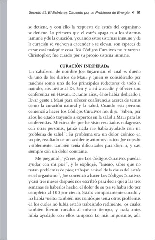 Secreto #2: El Estrés es Causado por un Problema de Energia | 91


se detiene, y con ello la respuesta de estrés del organismo
se detiene. Lo primero que el estrés apaga es a los sistemas
inmune y de la curación, y cuando estos sistemas inmune y de
la curación se vuelven a encender o se elevan, son capaces de
curar casi cualquier cosa. Los Códigos Curativos no curaron a
Christopher; fue curado por su propio sistema inmune.

                  CURACIÓN INESPERADA
Un caballero, de nombre Joe Sugarman, el cual es dueño
de uno de los diarios de Maui y quien es considerado por
muchos como uno de los principales redactores de todo el
mundo, nos invitó al Dr. Ben y a mí a acudir y ofrecer una
conferencia en Hawaii. Durante años, él se había dedicado a
llevar gente a Maui para ofrecer conferencias acerca de temas
como la curación natural y la salud. Cuando esta persona
comenzó a hacer Los Códigos Curativos nos dijo, “Saben, por
años he estado trayendo a expertos en la salud a Maui para las
conferencias. Mientras de que he visto resultados milagrosos
con otras personas, jamás nada me había ayudado con mi
problema de salud”. Su problema era un dolor crónico en
un pie, resultado de un accidente automovilístico. Joe cojeaba
visiblemente, también tenía dificultades para dormir, y casi
siempre con un dolor constante.
	 Me preguntó, “¿Crees que Los Códigos Curativos puedan
ayudar con mi pie?”, y le expliqué, “Bueno, sabes que no
tratan problemas de pies; trabajan a nivel de la causa del estrés
en el organismo”, Joe comenzó a hacer Los Códigos Curativos
y casi tres meses después nos escribió para decir que a las tres
semanas de haberlos hecho, el dolor de su pie se había ido por
completo, al 100 por ciento. Estaba completamente curado y
no había vuelto. También nos contó que tenía otros problemas
en los cuales no había estado trabajando realmente, los cuales
también fueron curados al mismo tiempo, y nada antes
había ayudado con ellos tampoco. Lo más importante, aún
 