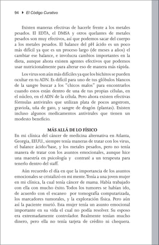 94 } El Código Curativo


	 Existen maneras efectivas de hacerle frente a los metales
pesados. El EDTA, el DMSA y otros quelantes de metales
pesados son muy efectivos, así que podemos sacar del cuerpo
a los metales pesados. El balance del pH ácido es un poco
más difícil ya que es un proceso largo (de meses a años) el
cambiar ese balance, e involucra cambios importantes en la
dieta, aunque ahora existen agentes efectivos que podemos
usar nutricionalmente para alterar eso de manera más rápida.
	 Los virus son aún más difíciles ya que los bichitos se pueden
ocultar en tu ADN. Es difícil para uno de tus glóbulos blancos
de la sangre buscar a los “chicos malos” para encontrarlos
cuando estos están dentro de una de tus propias células, en
el núcleo, en el ADN de la célula. Pero ahora existen efectivas
fórmulas antivirales que utilizan plata de pocos angstrom,
graviola, uña de gato, y sangre de dragón (plantas). Existen
incluso algunos medicamentos antivirales que tienen un
modesto beneficio.

                 MÁS ALLÁ DE LO FÍSICO
En mi clínica del cáncer de medicina alternativa en Atlanta,
Georgia, EEUU., siempre tenía maneras de tratar con los virus,
el balance ácido/base, y los metales pesados, pero no tenía
manera de tratar con los asuntos emocionales, aunque hice
una maestría en psicología y contraté a un terapeuta para
tenerlo dentro del staff.
	 Aún recuerdo el día en que la importancia de los asuntos
emocionales se cristalizó en mi mente. Tenía a una joven mujer
en mi clínica, la cual tenía cáncer de mama. Había trabajado
con ella con mucho éxito. Todos los tumores se habían ido,
de acuerdo con el escaneo por tomografía computarizada,
los marcadores tumorales, y la exploración física. Pero aún
así la paciente murió. Esta mujer tenía un asunto emocional
importante en su vida el cual no podía resolver. Su esposo
era extremadamente controlador. Realmente tenían mucho
dinero, pero ella no tenía tarjeta de crédito ni chequera.
 