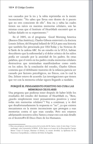 100 } El Código Curativo


son causados por la ira y la rabia reprimidas en la mente
inconsciente: “No sabes que llevas esto dentro de ti puesto
que no eres consciente de ello”. Esta ira y rabia las cuales
tienen sus raíces en nuestras memorias celulares, son las
mismas cosas que el Institute of HeartMath encontró que se
habían dañado en su experimento.11
	 En el 2005, en el programa Good Morning America
(Buenos Días América), Charles Gibson entrevistó a la doctora
Lonnie Zeltzer, del Hospital Infantil de UCLA para una historia
que también fue presentada por USA Today y las Noticias de
la Tarde de la cadena ABC. En un estudio en la UCLA, habían
descubierto que la enfermedad y el dolor crónico de los niños
podía ser causado por la ansiedad de los padres. En otras
palabras, que el estrés en los padres creaba memorias celulares
destructivas que terminaban manifestándose como estrés
en los niños. En la conclusión del estudio, Charles Gibson
comenta que el debilitante trastorno de la infancia parecía ser
causado por factores psicológicos, no físicos, con lo cual la
Dra. Zeltzer estuvo de acuerdo. Las investigaciones que tienen
que ver con la memoria celular siguen llegando a raudales.

  PORQUÉ EL PENSAMIENTO POSITIVO NO CURA LAS
                  MEMORIAS CELULARES
Una pregunta que pudieras tener después de haber leído los
resultados del estudio del Institute of HeartMath es, “Bien,
¿puedo simplemente tener pensamientos positivos y curar
todas mis memorias celulares”? Voy a continuar, y te diré
que desafortunadamente la respuesta es “no”, ya que existen
mecanismos en la mente inconsciente que protegen a esas
memorias contra el que sean curadas. Pero nos estamos
adelantando nosotros solos. Vamos a tratar esto con más detalle
en el Secreto#4: El Disco Duro de los Humanos.

11	 ara una perspicaz entrevista acerca de la teoría del Dr. Sarno, visite el sitio http://www.
  P
  medscape. com/viewarticle/478840. El Dr. Sarno es el autor de La Prescripción Cuerpo
  Mente: Curar el Cuerpo, Eliminar el Dolor), La mente dividida: La Epidemia de los
  Trastornos CuerpoMente, y Libérese del Dolor de Espalda.
 