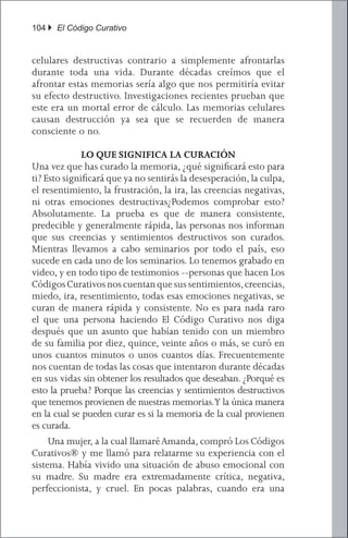 104 } El Código Curativo


celulares destructivas contrario a simplemente afrontarlas
durante toda una vida. Durante décadas creímos que el
afrontar estas memorias sería algo que nos permitiría evitar
su efecto destructivo. Investigaciones recientes prueban que
este era un mortal error de cálculo. Las memorias celulares
causan destrucción ya sea que se recuerden de manera
consciente o no.

              LO QUE SIGNIFICA LA CURACIÓN
Una vez que has curado la memoria, ¿qué significará esto para
ti? Esto significará que ya no sentirás la desesperación, la culpa,
el resentimiento, la frustración, la ira, las creencias negativas,
ni otras emociones destructivas¿Podemos comprobar esto?
Absolutamente. La prueba es que de manera consistente,
predecible y generalmente rápida, las personas nos informan
que sus creencias y sentimientos destructivos son curados.
Mientras llevamos a cabo seminarios por todo el país, eso
sucede en cada uno de los seminarios. Lo tenemos grabado en
video, y en todo tipo de testimonios --personas que hacen Los
Códigos Curativos nos cuentan que sus sentimientos, creencias,
miedo, ira, resentimiento, todas esas emociones negativas, se
curan de manera rápida y consistente. No es para nada raro
el que una persona haciendo El Código Curativo nos diga
después que un asunto que habían tenido con un miembro
de su familia por diez, quince, veinte años o más, se curó en
unos cuantos minutos o unos cuantos días. Frecuentemente
nos cuentan de todas las cosas que intentaron durante décadas
en sus vidas sin obtener los resultados que deseaban. ¿Porqué es
esto la prueba? Porque las creencias y sentimientos destructivos
que tenemos provienen de nuestras memorias.Y la única manera
en la cual se pueden curar es si la memoria de la cual provienen
es curada.
	 Una mujer, a la cual llamaré Amanda, compró Los Códigos
Curativos® y me llamó para relatarme su experiencia con el
sistema. Había vivido una situación de abuso emocional con
su madre. Su madre era extremadamente crítica, negativa,
perfeccionista, y cruel. En pocas palabras, cuando era una
 
