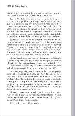 108 } El Código Curativo


cual es la prueba médica de estándar de oro para medir el
balance de estrés en el sistema nervioso autónomo.
	 Secreto #2: Todo problema es un problema de energía. Si
puedes curar el problema de energía, puedes curar cualquiera
que sea el problema que haya resultado en la vida. Los Códigos
Curativos son un sistema de curación de física cuántica el cual
transforma los patrones de energía en el organismo. La prueba
de ello son los testimonios de las personas, los cuales relatan que
sus problemas se han curado, incluyendo desde enfermedades
mayores hasta asuntos de las relaciones, profesionales y del éxito.
	 Secreto #3: Los asuntos del corazón (llamados de muchas
maneras por la ciencia moderna --memoria celular, inconsciente,
subconsciente, etc.) son el mecanismo de control de la salud.
Pueden hacer resonar frecuencias de energía destructiva y
crear estrés. El Código Curativo cura las memorias celulares
destructivas tal como se hace evidente al curar los sentimientos,
creencias, actitudes y pensamientos destructivos.
	 ¿Cómo encaja todo esto entre sí? Los Asuntos del corazón
(Secreto #3) provocan frecuencias de energía destructivas
(Secreto #2). Las frecuencias de energía destructivas (Secreto
#2) crean estrés (Secreto #1). Y el estrés es el origen único de
todos los problemas físicos y emocionales (Secreto #1).
	 Entonces, si puedes curar los asuntos del corazón, puedes
curar casi cualquier problema en tu vida. Los Códigos
Curativos curan las memorias celulares. Recuerda la frase de
William Tiller: “La medicina del futuro se basará en controlar
la energía en el organismo”. Los Códigos Curativos son el
cumplimiento de esa predicción. Son un sistema de curación
de física cuántica, el cual descubre las frecuencias de energía
destructiva en el organismo y las cura.
	 El saber cuales asuntos del corazón controlan nuestra
salud es útil. Pero, aún hay más del rompecabezas. “Genial,
hay memorias celulares, pero, ¿cómo doy con ellas? ¿Cómo
las curo? ¿En dónde se encuentran?”
	 Eso nos lleva hasta el Secreto #4....
 