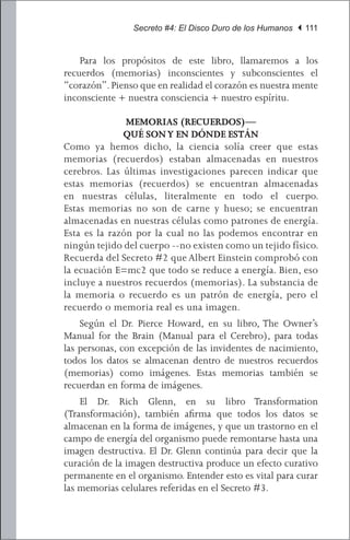 Secreto #4: El Disco Duro de los Humanos | 111


	 Para los propósitos de este libro, llamaremos a los
recuerdos (memorias) inconscientes y subconscientes el
“corazón”. Pienso que en realidad el corazón es nuestra mente
inconsciente + nuestra consciencia + nuestro espíritu.

               MEMORIAS (RECUERDOS)—
              QUÉ SON Y EN DÓNDE ESTÁN
Como ya hemos dicho, la ciencia solía creer que estas
memorias (recuerdos) estaban almacenadas en nuestros
cerebros. Las últimas investigaciones parecen indicar que
estas memorias (recuerdos) se encuentran almacenadas
en nuestras células, literalmente en todo el cuerpo.
Estas memorias no son de carne y hueso; se encuentran
almacenadas en nuestras células como patrones de energía.
Esta es la razón por la cual no las podemos encontrar en
ningún tejido del cuerpo --no existen como un tejido físico.
Recuerda del Secreto #2 que Albert Einstein comprobó con
la ecuación E=mc2 que todo se reduce a energía. Bien, eso
incluye a nuestros recuerdos (memorias). La substancia de
la memoria o recuerdo es un patrón de energía, pero el
recuerdo o memoria real es una imagen.
	 Según el Dr. Pierce Howard, en su libro, The Owner’s
Manual for the Brain (Manual para el Cerebro), para todas
las personas, con excepción de las invidentes de nacimiento,
todos los datos se almacenan dentro de nuestros recuerdos
(memorias) como imágenes. Estas memorias también se
recuerdan en forma de imágenes.
	 El Dr. Rich Glenn, en su libro Transformation
(Transformación), también afirma que todos los datos se
almacenan en la forma de imágenes, y que un trastorno en el
campo de energía del organismo puede remontarse hasta una
imagen destructiva. El Dr. Glenn continúa para decir que la
curación de la imagen destructiva produce un efecto curativo
permanente en el organismo. Entender esto es vital para curar
las memorias celulares referidas en el Secreto #3.
 