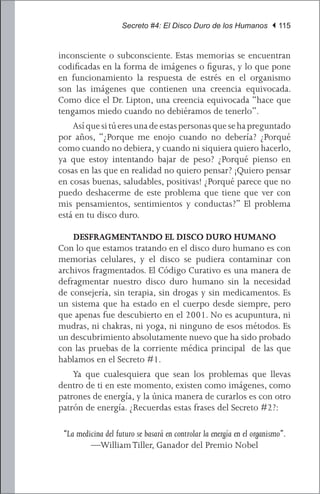 Secreto #4: El Disco Duro de los Humanos | 115


inconsciente o subconsciente. Estas memorias se encuentran
codificadas en la forma de imágenes o figuras, y lo que pone
en funcionamiento la respuesta de estrés en el organismo
son las imágenes que contienen una creencia equivocada.
Como dice el Dr. Lipton, una creencia equivocada “hace que
tengamos miedo cuando no debiéramos de tenerlo”.
	 Así que si tú eres una de estas personas que se ha preguntado
por años, “¿Porque me enojo cuando no debería? ¿Porqué
como cuando no debiera, y cuando ni siquiera quiero hacerlo,
ya que estoy intentando bajar de peso? ¿Porqué pienso en
cosas en las que en realidad no quiero pensar? ¡Quiero pensar
en cosas buenas, saludables, positivas! ¿Porqué parece que no
puedo deshacerme de este problema que tiene que ver con
mis pensamientos, sentimientos y conductas?” El problema
está en tu disco duro.

    DESFRAGMENTANDO EL DISCO DURO HUMANO
Con lo que estamos tratando en el disco duro humano es con
memorias celulares, y el disco se pudiera contaminar con
archivos fragmentados. El Código Curativo es una manera de
defragmentar nuestro disco duro humano sin la necesidad
de consejería, sin terapia, sin drogas y sin medicamentos. Es
un sistema que ha estado en el cuerpo desde siempre, pero
que apenas fue descubierto en el 2001. No es acupuntura, ni
mudras, ni chakras, ni yoga, ni ninguno de esos métodos. Es
un descubrimiento absolutamente nuevo que ha sido probado
con las pruebas de la corriente médica principal de las que
hablamos en el Secreto #1.
	 Ya que cualesquiera que sean los problemas que llevas
dentro de ti en este momento, existen como imágenes, como
patrones de energía, y la única manera de curarlos es con otro
patrón de energía. ¿Recuerdas estas frases del Secreto #2?:

 “La medicina del futuro se basará en controlar la energía en el organismo”.
         —William Tiller, Ganador del Premio Nobel
 