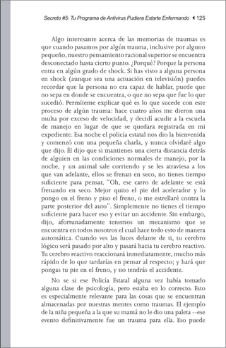 Secreto #5: Tu Programa de Antivirus Pudiera Estarte Enfermando | 125


	 Algo interesante acerca de las memorias de traumas es
que cuando pasamos por algún trauma, inclusive por alguno
pequeño, nuestro pensamiento racional superior se encuentra
desconectado hasta cierto punto. ¿Porqué? Porque la persona
entra en algún grado de shock. Si has visto a alguna persona
en shock (aunque sea una actuación en televisión) puedes
recordar que la persona no era capaz de hablar, puede que
no sepa en donde se encuentra, o que no sepa que fue lo que
sucedió. Permíteme explicar qué es lo que sucede con este
proceso de algún trauma: hace cuatro años me dieron una
multa por exceso de velocidad, y decidí acudir a la escuela
de manejo en lugar de que se quedara registrada en mi
expediente. Esa noche el policía estatal nos dio la bienvenida
y comenzó con una pequeña charla, y nunca olvidaré algo
que dijo. Él dijo que si mantienes una cierta distancia detrás
de alguien en las condiciones normales de manejo, por la
noche, y un animal sale corriendo y se les atraviesa a los
que van adelante, ellos se frenan en seco, no tienes tiempo
suficiente para pensar, “Oh, ese carro de adelante se está
frenando en seco. Mejor quito el pie del acelerador y lo
pongo en el freno y piso el freno, o me estrellaré contra la
parte posterior del auto”. Simplemente no tienes el tiempo
suficiente para hacer eso y evitar un accidente. Sin embargo,
dijo, afortunadamente tenemos un mecanismo que se
encuentra en todos nosotros el cual hace todo esto de manera
automática. Cuando ves las luces delante de ti, tu cerebro
lógico será pasado por alto y pasará hacia tu cerebro reactivo.
Tu cerebro reactivo reaccionará inmediatamente, mucho más
rápido de lo que tardarías en pensar al respecto; y hará que
pongas tu pie en el freno, y no tendrás el accidente.
	 No se si ese Policía Estatal alguna vez había tomado
alguna clase de psicología, pero estaba en lo correcto. Esto
es especialmente relevante para las cosas que se encuentran
almacenadas por nuestras mentes como traumas. El ejemplo
de la niña pequeña a la que su mamá no le dio una paleta --ese
evento definitivamente fue un trauma para ella. Eso puede
 