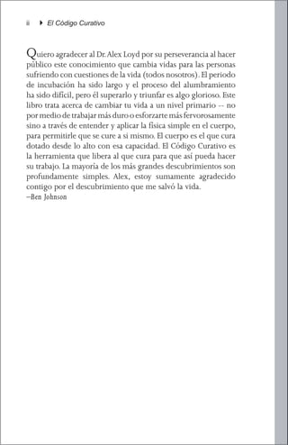 ii   } El Código Curativo



Quiero agradecer al Dr. Alex Loyd por su perseverancia al hacer
público este conocimiento que cambia vidas para las personas
sufriendo con cuestiones de la vida (todos nosotros). El periodo
de incubación ha sido largo y el proceso del alumbramiento
ha sido difícil, pero él superarlo y triunfar es algo glorioso. Este
libro trata acerca de cambiar tu vida a un nivel primario -- no
por medio de trabajar más duro o esforzarte más fervorosamente
sino a través de entender y aplicar la física simple en el cuerpo,
para permitirle que se cure a si mismo. El cuerpo es el que cura
dotado desde lo alto con esa capacidad. El Código Curativo es
la herramienta que libera al que cura para que así pueda hacer
su trabajo. La mayoría de los más grandes descubrimientos son
profundamente simples. Alex, estoy sumamente agradecido
contigo por el descubrimiento que me salvó la vida.			
–Ben Johnson
 