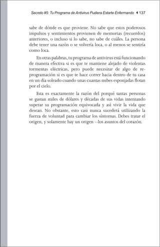 Secreto #5: Tu Programa de Antivirus Pudiera Estarte Enfermando | 137


sabe de dónde es que proviene. No sabe que estos poderosos
impulsos y sentimientos provienen de memorias (recuerdos)
anteriores, o incluso si lo sabe, no sabe de cuáles. La persona
debe tener una razón o se volvería loca, o al menos se sentiría
como loca.
	 En otras palabras, tu programa de antivirus está funcionando
de manera efectiva si es que te mantiene alejado de violentas
tormentas eléctricas, pero puede necesitar de algo de re-
programación si es que te hace correr hacia dentro de tu casa
en un día soleado cuando unas cuantas nubes esponjadas flotan
por el cielo.
	 Esta es exactamente la razón del porqué tantas personas
se gastan miles de dólares y décadas de sus vidas intentando
superar su programación equivocada y así vivir la vida que
desean. No obstante, esto casi nunca sucederá utilizando la
fuerza de voluntad para cambiar los síntomas. Debes tratar el
origen, y solamente hay un origen --los asuntos del corazón.
 