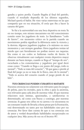 146 } El Código Curativo


ganaba y quien perdía. Cuando llegaba al final del partido,
cuando el resultado dependía de los últimos segundos,
Michael quería el balón. He visto varias entrevistas en las que
compartía que en esa situación, él creía que iba a hacer la
canasta del gane.
	 Yo fui a la universidad con una beca deportiva en tenis. Ya
en ese tiempo, este mismo mecanismo era del conocimiento
común entre los jugadores de tenis. Lo llamábamos “codo
de hierro”, ese momento crítico en la partida cuando un
movimiento podría significar la diferencia entre la victoria y
la derrota. Algunos jugadores jugaban a lo máximo en estos
momentos y casi siempre ganaban. Otros jugadores tenían tal
miedo que casi literalmente no podían mover sus raquetas.
Era como si sus codos se hubieran vuelto de hierro. Si
observas virtualmente casi cualquier evento deportivo mayor
durante un buen tiempo, cuando se llega al “tiempo de oro”,
escucharás a los comentaristas y jugadores por igual decir
cosas como: “Cuando se llega a ese punto del juego, todo es
mental”; “Todo se trata del corazón”; “El que gana o pierde al
final del juego ya no se trata de lo físico, sino de lo mental”;
“Todo es acerca del corazón cuando el juego pende de un
hilo”.

     TUS CREENCIAS PUEDEN CURARTE O MATARTE
Nuestras creencias no solamente son relevantes para los juegos
de pelota, para los recitales, para la obra o para la anorexia,
son relevantes para cada área de nuestras vidas. El que nuestras
relaciones sean íntimas, apasionadas, y satisfactorias es
determinado, tal como con Tracey y conmigo, por nuestras
creencias. Si ganas seis cifras en tu carrera o te encuentras en
un constante estado de llevarla a duras penas por la frustración,
está determinado no tanto por tus habilidades sino por tus
creencias. Por favor date cuenta de que si tus creencias son
de amor y verdad desarrollarás habilidades excepcionales en
cualquier área. Más acerca de eso en el Secreto #7.
 