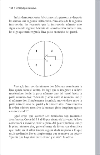 154 } El Código Curativo


       	 En las demostraciones felicitamos a la persona, y después
       les damos una segunda instrucción. Pero antes de la segunda
       instrucción, les recuerdo que la instrucción número uno
       sigue estando vigente. Además de la instrucción número dos,
[Note to designer:que mantengan la llave justo well medio not chopped up.]
       les digo make sure these graphics lay out en and are del pastel.




                                   1                 2




                                   3             4




       	 Ahora, la instrucción número dos. Mientras mantienen la
       llave quieta sobre el centro, les digo que se imaginen a la llave
       moviéndose desde la parte número uno del pastel hacia la
       parte número dos: “Adelante y atrás entre el número uno y
       el número dos. Simplemente imagínala moviéndose entre la
       parte número uno del pastel y la número dos. ¡Pero recuerda
       Now for instruction number two. As they hold the key still over the center, I tell
       la orden número uno! ¡No la muevas! ¡Solo imagínate que se
them toestá moviendo!”
        imagine the key moving from pie piece number one to pie piece number two:
        	 ¿Qué crees que sucede? Los resultados son realmente
“Back and forth between number one and number two. Just imagine it swinging between
        asombrosos. Cerca del 75 al 80 por ciento de las veces, la llave
pie piece number oneaand piece number two. But remember command number one!
        comenzará moverse entre la pieza del pastel número uno y
        la pieza número dos, generalmente de forma tan dramática
Don’t move it! Just imagine it moving.”
        que nadie en el salón tendría alguna duda respecto a lo que
        está sucediendo.happens? The results are que se mueva About 75 or 80
        What do you think No es simplemente really amazing. un poco y
        “quizás que haya sido entre el uno y el dos”. Es obvio.
percent of the time, the key will start to move between pie piece number one and pie

piece number two, usually very dramatically so that no one in the room would have any

doubt about what is happening. It isn’t just that it is moving around some and “maybe
 