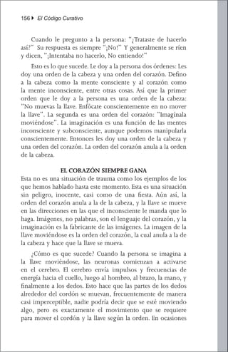 156 } El Código Curativo


	 Cuando le pregunto a la persona: “¿Trataste de hacerlo
así?” Su respuesta es siempre “¡No!” Y generalmente se ríen
y dicen, “¡Intentaba no hacerlo, No entiendo!”
	 Esto es lo que sucede. Le doy a la persona dos órdenes: Les
doy una orden de la cabeza y una orden del corazón. Defino
a la cabeza como la mente consciente y al corazón como
la mente inconsciente, entre otras cosas. Así que la primer
orden que le doy a la persona es una orden de la cabeza:
“No muevas la llave. Enfócate conscientemente en no mover
la llave”. La segunda es una orden del corazón: “Imagínala
moviéndose”. La imaginación es una función de las mentes
inconsciente y subconsciente, aunque podemos manipularla
conscientemente. Entonces les doy una orden de la cabeza y
una orden del corazón. La orden del corazón anula a la orden
de la cabeza.

               EL CORAZÓN SIEMPRE GANA
Esta no es una situación de trauma como los ejemplos de los
que hemos hablado hasta este momento. Esta es una situación
sin peligro, inocente, casi como de una fiesta. Aún así, la
orden del corazón anula a la de la cabeza, y la llave se mueve
en las direcciones en las que el inconsciente le manda que lo
haga. Imágenes, no palabras, son el lenguaje del corazón, y la
imaginación es la fabricante de las imágenes. La imagen de la
llave moviéndose es la orden del corazón, la cual anula a la de
la cabeza y hace que la llave se mueva.
	 ¿Cómo es que sucede? Cuando la persona se imagina a
la llave moviéndose, las neuronas comienzan a activarse
en el cerebro. El cerebro envía impulsos y frecuencias de
energía hacia el cuello, luego al hombro, al brazo, la mano, y
finalmente a los dedos. Esto hace que las partes de los dedos
alrededor del cordón se muevan, frecuentemente de manera
casi imperceptible, nadie podría decir que se esté moviendo
algo, pero es exactamente el movimiento que se requiere
para mover el cordón y la llave según la orden. En ocasiones
 