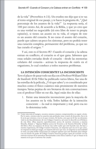 Secreto #7: Cuando el Corazon y la Cabeza entran en Conflicto | 159


de la vida” (Proverbios 4:23). Un erudito me dijo que si te vas
al texto original de ese pasaje, y te haces la pregunta de, “¿Qué
porcentaje de los asuntos de la vida?” La respuesta sería, el
100 por ciento. Así, de acuerdo a la Biblia, y que yo creo que
es una verdad no negociable (tú eres libre de tener tu propia
opinión), si tienes un asunto en tu vida, el origen de este
es un asunto del corazón. Si no curas el asunto del corazón,
puede que calmes un poco los síntomas, pero no podrás tener
una curación completa, permanente del problema, ya que no
has curado el origen. 14
	 Y así, este es el Secreto #7: Cuando el corazón y la cabeza
entran en conflicto, el corazón es el que gana. Sabemos que
estas señales enviadas desde el corazón --desde las memorias
celulares del corazón-- activan la respuesta de estrés en el
organismo, lo cual conduce a todos nuestros problemas.

    LA INTENCIÓN CONSCIENTE Y LA INCONSCIENTE
Tuve el placer de pasar todo un día con el Profesor William Tiller
de Stanford. El Dr. Tiller ha publicado varios libros, fue una de
las estrellas de la película, ¿Y tú que sabes? y es considerado por
muchos como el físico cuántico más prominente de nuestros
tiempos. Varias pepitas de oro brotaron de mis conversaciones
con el profesor Tiller en ese día. Aquí están dos de ellas:
     1.	 Existe una intención inconsciente para la mayoría de
         los asuntos en la vida. Todos hablan de la intención
         consciente ---la cual es importante y real, pero esa no
         lo determina todo.

14	 Como una nota al margen, nosotros mismos estamos comprometidos en seguir a Jesús.
    Por lo tanto, creemos que la curación más profunda viene a través de Jesucristo. Esa es la
    fe en la que creemos y eso es lo que vivimos. De hecho, creo que mi fe fue un elemento
    vital en mi descubrimiento de Los Códigos Curativos, tal como lo describí en el Prefacio
    de este libro. (Para mayores especificaciones acerca de nuestras creencias y nuestra
    filosofía, diríjase a “Algunas Palabras acerca de Nosotros y de Nuestra Filosofía” al final
    del libro.) Pero no tratamos de forzar esto sobre nadie que esté leyendo esto. En base a
    nuestra experiencia, El Código Curativo funciona, sin importar qué sea en lo que crees,
    no importa la edad que tengas, no importa del sexo que seas, no importa tu nacionalidad
    ni etnia. Las pilas doble A funcionan en cualquier aparato que esté diseñado para trabajar
    con esa fuente de poder. El Código Curativo funciona porque opera de acuerdo con las
    estrictas normas de la naturaleza denominadas como física cuántica. Y que se basan en la
    manera en la que el universo fue creado.
 