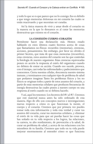 Secreto #7: Cuando el Corazon y la Cabeza entran en Conflicto | 165


y todo lo que se es que parece que no lo consigo. Eso es debido
a que tengo memorias dolorosas en mi corazón las cuales se
están reactivando y que necesitan ser curadas.
	 Así la única manera de vivir y amar desde el corazón en
la manera en la que lo deseamos es al curar las memorias
destructivas que existen en el corazón.

             LA CONEXIÓN CUERPO-CORAZÓN
Permíteme hacer una declaración más. Hemos estado
hablando en estos últimos cuatro Secretos acerca de cosas
que llamaríamos no-físicas: recuerdos (memorias), creencias,
acciones, pensamientos. Sin embargo, por favor no olvides el
primer Secreto, que trata de que estas memorias (recuerdos),
estas creencias, estos asuntos del corazón son las que controlan
la fisiología de nuestro organismo. Estas creencias equivocadas
ponen en acción la respuesta al estrés del organismo cuando
no debiera de entrar en acción. Cuando eso sucede, provoca,
con el tiempo, casi todas las enfermedades y padecimientos que
conocemos. Cierra nuestras células, desconecta nuestro sistema
inmune, y terminamos con cualquier tipo de problema de salud
que podamos imaginar. Tanto los problemas físicos y los no
físicos se originan todos a partir de estos asuntos del corazón, a
partir de estas memorias celulares que producen frecuencias de
energía destructivas las cuales ponen a nuestro cuerpo en una
respuesta al estrés cuando no se debiera hacerlo.
	 Y así, aquí los tenemos: Los Secretos del #1 al #7. Creemos
que este material nunca antes ha sido ordenado de esta
manera. Algo de ello son conceptos nuevos e investigaciones
nuevas respecto a cómo es que funcionan la mente, el
cuerpo y el corazón. Creemos que por primera vez puedes
tomar toda esta información y toda esta verdad y curar tus
asuntos del corazón, curar tus memorias celulares, y eliminar
el estrés de tu vida para que así puedas hacer las cosas que
has soñado en tu vida respecto a los logros, las relaciones,
tu carrera, tu alto rendimiento, de prevención a la salud, de
curar un problema de salud, y acerca de tus relaciones con los
miembros de tu familia. Creemos que todo en tu vida puede
mejorar enormemente al entender cómo es que funciona
 