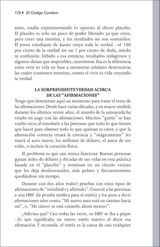 176 } El Código Curativo


antes, estaba experimentando lo opuesto al efecto placebo.
El placebo es solo un poco de poder liberado ya que crees,
pero crees una mentira, y los resultados no son sostenidos.
El joven estudiante de karate creyó toda la verdad --el 100
por ciento de la verdad sin un 1 por ciento de duda, miedo
ni confusión. Debido a esa creencia, resultados milagrosos y
algunos dirían que imposibles, ocurrieron. Esa es la diferencia
entre vivir tu vida en base a memorias celulares destructivas
las cuales contienen mentiras, contra el vivir tu vida creyendo
la verdad.

           LA SORPRENDENTE VERDAD ACERCA
                  DE LAS “AFIRMACIONES”
Tengo que detenerme aquí un momento para tratar el tema de
las afirmaciones. Desde hace varias décadas, y en mayor medida
durante los últimos veinte años, el mundo de la autoayuda ha
estado en auge con las afirmaciones. Muchos “gurús” se han
vuelto ricos al enseñarle a las personas que todo lo que tienen
que hacer para obtener todo lo que quieran es creer, y que la
afirmación correcta creará la creencia y “mágicamente” les
traerá el auto nuevo, los millones de dólares, el amor de sus
vidas, o incluso la curación física.
	 El problema es que casi nunca funciona. Buenas personas
gastan miles de dólares y décadas de sus vidas en esta práctica
basada en el “placebo” y terminan en un círculo vicioso
que los deja desilusionados, más pobres y frecuentemente
quedándose sin tiempo.
	 Durante casi dos años realicé pruebas con estos tipos de
afirmaciones de “nómbralo y afírmalo”. Conecté a las personas
a una HRV (la prueba médica para el estrés) y los puse a decir
afirmaciones tales como, “Mi nuevo auto está en camino hacia
mí”, o, “Mi cáncer se está curando ahora mismo”.
	 ¿Adivina qué? Casi todas las veces, su HRV se iba a pique
--lo que significaba un nuevo estrés masivo al decir esa
afirmación. Y recuerda, el estrés es la causa de casi cualquier
 
