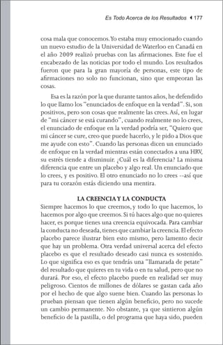 Es Todo Acerca de los Resultados | 177


cosa mala que conocemos.Yo estaba muy emocionado cuando
un nuevo estudio de la Universidad de Waterloo en Canadá en
el año 2009 realizó pruebas con las afirmaciones. Este fue el
encabezado de las noticias por todo el mundo. Los resultados
fueron que para la gran mayoría de personas, este tipo de
afirmaciones no solo no funcionan, sino que empeoran las
cosas.
	 Esa es la razón por la que durante tantos años, he defendido
lo que llamo los “enunciados de enfoque en la verdad”. Si, son
positivos, pero son cosas que realmente las crees. Así, en lugar
de “mi cáncer se está curando”, cuando realmente no lo crees,
el enunciado de enfoque en la verdad podría ser, “Quiero que
mi cáncer se cure, creo que puede hacerlo, y le pido a Dios que
me ayude con esto”. Cuando las personas dicen un enunciado
de enfoque en la verdad mientras están conectados a una HRV,
su estrés tiende a disminuir. ¿Cuál es la diferencia? La misma
diferencia que entre un placebo y algo real. Un enunciado que
lo crees, y es positivo. El otro enunciado no lo crees --así que
para tu corazón estás diciendo una mentira.

              LA CREENCIA Y LA CONDUCTA
Siempre hacemos lo que creemos, y todo lo que hacemos, lo
hacemos por algo que creemos. Si tú haces algo que no quieres
hacer, es porque tienes una creencia equivocada. Para cambiar
la conducta no deseada, tienes que cambiar la creencia. El efecto
placebo parece ilustrar bien esto mismo, pero lamento decir
que hay un problema. Otra verdad universal acerca del efecto
placebo es que el resultado deseado casi nunca es sostenido.
Lo que significa eso es que tendrás una “llamarada de petate”
del resultado que quieres en tu vida o en tu salud, pero que no
durará. Por eso, el efecto placebo puede en realidad ser muy
peligroso. Cientos de millones de dólares se gastan cada año
por el hecho de que algo suene bien. Cuando las personas lo
prueban piensan que tienen algún beneficio, pero no sucede
un cambio permanente. No obstante, ya que sintieron algún
beneficio de la pastilla, o del programa que haya sido, pueden
 
