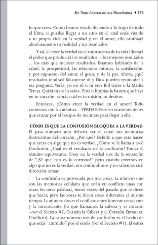 Es Todo Acerca de los Resultados | 179


lo que crees. Como hemos estado diciendo a lo largo de todo
el libro, si puedes llegar a un sitio en el cual estés viendo
a tu propia vida en la verdad y en el amor, ello cambiará
absolutamente tu realidad y tus resultados.
	 Y así, el creer la verdad en el amor acerca de tu vida liberará
el poder que producirá los resultados ... los mejores resultados
... los más que mejores resultados. Estamos hablando de la
salud, la prosperidad, las relaciones íntimas, la satisfacción,
y por supuesto, del amor, el gozo, y de la paz. Ahora, ¿qué
resultados tendrás? Solamente tú y Dios pueden responder a
esa pregunta. Verás, yo no sé si tú eres Bill Gates o la Madre
Teresa. Quizá tú no lo sabes. Pero si limpias la basura que haya
en tu corazón, sabrás cuál es tu misión, tu destino.
	 Entonces, ¿Cómo creer la verdad en el amor? Todo
comienza con la auténtica ... VERDAD. Pero en ocasiones tienes
que cruzar por el bosque de mentiras para llegar a ella.

CÓMO ES QUE LA CONFUSIÓN BLOQUEA A LA VERDAD
El paso número uno debería ser el curar tus memorias
destructivas del corazón. ¿Por qué? Debido a que esas hacen
que creas en algo que no es verdad. ¿Cómo se le llama a eso?
Confusión. ¿Cuál es el resultado de la confusión? Tomar el
camino equivocado. Creer en la verdad nos da la sensación
de “¡Sé que esto es lo correcto!” pero cuando creemos en
algo que no es la verdad, nos confundimos y no sabemos cuál
dirección tomar.
	 La confusión es provocada por tres cosas. La número uno
son las memorias celulares que están en conflicto unas con
otras. En otras palabras, tienes voces del pasado que te dicen
que hacer, pero las voces te dicen cosas diferentes al mismo
tiempo. La número dos es el conflicto entre la mente consciente
y la inconsciente (lo que llamamos la cabeza y el corazón
--ver el Secreto #7, Cuando la Cabeza y el Corazón Entran en
Conflicto). La causa número tres de confusión es el hecho de
que estás “aturdido” por el estrés (ver el Secreto #1). El estrés
 