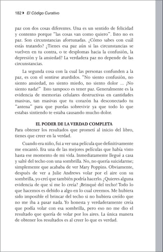 182 } El Código Curativo


paz con dos cosas diferentes. Una es un sentido de felicidad
y contento porque “las cosas van como quiero”. Esto no es
paz. Son circunstancias afortunadas. ¿Cómo sabes con cuál
estás tratando? ¿Tienes esa paz aún si las circunstancias se
vuelven en tu contra, o te desplomas hacia la confusión, la
depresión y la ansiedad? La verdadera paz no depende de las
circunstancias.
	 La segunda cosa con la cual las personas confunden a la
paz, es con el sentirse aturdidos. “No siento confusión, no
siento ansiedad, no siento miedo, no siento dolor ... ¡No
siento nada!” Esto tampoco es tener paz. Generalmente es la
evidencia de memorias celulares destructivas en cantidades
masivas, tan masivas que tu corazón ha desconectado tu
“antena” para que puedas sobrevivir ya que todo lo que
estabas sintiendo te estaba causando mucho dolor.

           EL PODER DE LA VERDAD COMPLETA
Para obtener los resultados que prometí al inicio del libro,
tienes que creer en la verdad.
	 Cuando era niño, fui a ver una película que definitivamente
me encantó. Era una de las mejores películas que había visto
hasta ese momento de mi vida. Inmediatamente llegué a casa
y salté del techo con una sombrilla. No, no quería suicidarme;
simplemente que acababa de ver Mary Poppins. Obviamente,
después de ver a Julie Andrews volar por el aire con su
sombrilla, yo creí que también podría hacerlo. ¿Quieres alguna
evidencia de que sí me lo creía? ¡Brinqué del techo! Todo lo
que hacemos es debido a algo en lo cual creemos. Me hubiera
sido imposible el brincar del techo si no hubiera creído que
no me iba a pasar nada. Yo honesta y verdaderamente creía
que podía volar con esa sombrilla, pero eso no me dio el
resultado que quería de volar por los aires. La única manera
de obtener los resultados es al creer lo que es verdad.
 