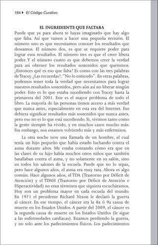 184 } El Código Curativo


               EL INGREDIENTE QUE FALTABA
Puede que ya para ahora te hayas imaginado que hay algo
que falta. Así que vamos a hacer una pequeña revisión. El
número uno es que necesitamos conocer los resultados que
deseamos. El número dos, es que se requiere poder para
lograr esos resultados. El número tres es que el creer libera
poder. Y el número cuatro es que debemos creer la verdad
para así obtener los resultados sostenidos que queremos.
¿Entonces qué es eso que falta? Es como con las tres palabras
de Tracey. ¿Las recuerdas?: “No lo entiendo”. En otras palabras,
podemos tener toda la verdad que necesitamos para lograr
nuestros resultados sostenidos, pero aún así no liberar ningún
poder. Esto es lo que estaba sucediendo con Tracey hasta la
primavera del 2001. Este es el mayor problema de todo el
libro. La mayoría de las personas tienen acceso a más verdad
que nunca antes, especialmente en esta era del Internet. Eso
debiera significar resultados más sostenidos que nunca antes,
pero eso no es lo que está sucediendo. Si, vivimos tanto como
la gente siempre ha vivido, y en muchos casos mucho más.
Sin embargo, nos estamos volviendo más y más enfermizos.
	 La otra noche tuve una llamada de un hombre, el cual
tenía un hijo pequeño que había estado luchando contra el
asma durante años. Me estaba contando cómo era que en
las clases de su hijo había muchos otros niños que también
batallaban contra el asma, y no solamente en su salón, sino
en todos los salones de la escuela. Puede que no lo sepas,
pero hace algunos años, el asma era muy rara. Ahora es algo
común. Hace algunos años, el TDA (Trastorno por Déficit de
Atención) y el TDAH (Trastorno por Déficit de Atención e
Hiperactividad) no eran términos que siquiera escucháramos.
Hoy son un problema mayor en cada escuela del mundo.
En 1971 el presidente Richard Nixon le declaró la guerra
al cáncer. En ese tiempo, el cáncer era la 8a ó 9a causa de
muerte en los Estados Unidos. A partir del 2009, el cáncer es
la segunda causa de muerte en los Estados Unidos (le sigue
a las enfermedades cardíacas). Estamos perdiendo la guerra,
y no solo ante los padecimientos físicos. Los padecimientos
 