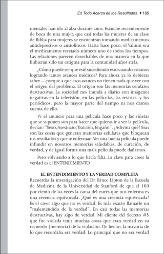 Es Todo Acerca de los Resultados | 185


mentales han ido al alza durante años. Escuché recientemente
de boca de una mujer, que casi todas las mujeres de su clase
de Biblia para mujeres se encuentran tomando medicamentos
antidepresivos o ansiolíticos. Hasta hace poco, el Valium era
el medicamento recetado número uno de todos los tiempos.
Las relaciones parecen desechables de una manera en la que
hubieran sido un estigma para la comunidad años atrás.
	 ¿Cómo puede ser que esté sucediendo esto cuando estamos
logrando tantos avances médicos? Para ahora ya lo debieras
saber ---porque a que esos avances no tienen nada que ver con
el origen del problema. El origen son las memorias celulares
destructivas. La sociedad nos inunda a diario con imágenes
negativas en la televisión, en las películas, las revistas, y los
periódicos, pero la mayor parte del tiempo ni nos damos
cuenta de ello.
	 Vi el anuncio para una película hace poco y las viñetas
que se suponen son para hacer que quieras ir a ver la película,
decían: “Sexo, Asesinato,Traición, Engaño”. ¿Adivina qué? Esas
son las cosas que generan memorias celulares que bloquean
tus resultados y que te enferman. Ver una buena película puede
infundir en nosotros memorias saludables, de curación, de
verdad, y de igual forma una mala película puede dañarnos.
	 Pero volviendo a lo que hacía falta. La clave para creer la
verdad es el ENTENDIMIENTO.

      EL ENTENDIMIENTO Y LA VERDAD COMPLETA
Recuerdas la investigación del Dr. Bruce Lipton de la Escuela
de Medicina de la Universidad de Stanford de que el 100
por ciento de las veces la causa del estrés que nos enferma es
una creencia equivocada. ¿Qué es una creencia equivocada?
Es el creer algo que no es verdad. Es más exacto llamarle un
“malentendido de la verdad”. En casi todas las memorias
destructivas, hay algo de verdad. Mi cliente del Secreto #5
que fue violada tenía muchas cosas que eran verdad en su
recuerdo (memoria) de la violación. De hecho, la mayoría de
lo que recordaba era verdad. Lo principal que no era verdad
 