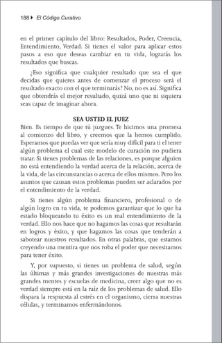 188 } El Código Curativo


en el primer capítulo del libro: Resultados, Poder, Creencia,
Entendimiento, Verdad. Si tienes el valor para aplicar estos
pasos a eso que deseas cambiar en tu vida, lograrás los
resultados que buscas.
	 ¿Eso significa que cualquier resultado que sea el que
decidas que quieres antes de comenzar el proceso será el
resultado exacto con el que terminarás? No, no es así. Significa
que obtendrás el mejor resultado, quizá uno que ni siquiera
seas capaz de imaginar ahora.

                       SEA USTED EL JUEZ
Bien. Es tiempo de que tú juzgues. Te hicimos una promesa
al comienzo del libro, y creemos que la hemos cumplido.
Esperamos que puedas ver que sería muy difícil para ti el tener
algún problema el cual este modelo de curación no pudiera
tratar. Si tienes problemas de las relaciones, es porque alguien
no está entendiendo la verdad acerca de la relación, acerca de
la vida, de las circunstancias o acerca de ellos mismos. Pero los
asuntos que causan estos problemas pueden ser aclarados por
el entendimiento de la verdad.
	 Si tienes algún problema financiero, profesional o de
algún logro en tu vida, te podemos garantizar que lo que ha
estado bloqueando tu éxito es un mal entendimiento de la
verdad. Ello nos hace que no hagamos las cosas que resultarán
en logros y éxito, y que hagamos las cosas que tenderán a
sabotear nuestros resultados. En otras palabras, que estamos
creyendo una mentira que nos roba el poder que necesitamos
para tener éxito.
	 Y, por supuesto, si tienes un problema de salud, según
las últimas y más grandes investigaciones de nuestras más
grandes mentes y escuelas de medicina, creer algo que no es
verdad siempre está en la raíz de los problemas de salud. Ello
dispara la respuesta al estrés en el organismo, cierra nuestras
células, y terminamos enfermándonos.
 