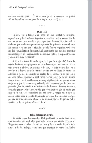 200 } El Código Curativo


que funcionaban para él. Él ha tenido algo de éxito con sus migrañas.
Ahora lo está utilizando para la hipoglucemia. — Joyce

                                  f

                                 Diabetes
	 Durante los últimos diez años he sido diabético insulino-
dependiente, y he tenido que inyectarme insulina cuatro veces al día. Lo
que me estaba comenzando a preocupar eran las complicaciones de la
diabetes que estaban empezando a aparecer. La primera fueron el tener
las manos y los pies muy fríos, la segunda fueron pequeños problemas
con los ojos, dolores en las piernas, el levantarme tres o cuatro veces por
las noches para ir a orinar, sentirme cansado todo el tiempo, estresarme
y enojarme muy fácilmente.
	 Y bien, te estarás diciendo, ¿qué es lo que ha mejorado? Bueno he
estado haciendo este programa en casa durante ya tres semanas. Hasta
este momento el dolor de piernas se ha ido, y a mis piernas las siento
mucho más ligeras cuando camino cuesta arriba. Noto un mundo de
diferencia, ya no me levanto en medio de la noche, ya no me siento
cansado. Estoy empezando a sentir más en mis pies, y ya no están fríos.
Lo que todos en mi familia notaron muy rápidamente fue que ya no me
enojaba, y que he estado muy calmado, sin estresarme por la cosa más
pequeña. ¿Me he curado a mí mismo de la diabetes? En este momento
yo diría que no, todavía no. Pero lo que voy a decir es que he tenido que
reducir la cantidad de insulina que me inyecto, porque mis niveles de
azúcar están disminuyendo. Solamente he estado haciendo los Códigos
por cuatro semanas hasta ahora, y me siento mejor de lo que me había
sentido en diez o quince años. — Steve

                                  f

                      Una Mascota Curada
	 Yo había estado haciendo Los Códigos Curativos desde hace varios
meses con buenos resultados, pero nada como lo que viví la otra noche.
Tengo muchos animales exóticos en casa, y la otra noche llegué a casa
muy tarde del trabajo, y me tuve que encargar de estos muchachos
 