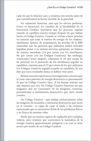 ¿Qué Es un Código Curativo? | 209


cada vez que lo dejemos caer, y creíamos esto mucho antes de
que entendiéramos la fuerza invisible de la gravedad.
	 No solamente funciona, sino que los efectos perduran.
Como se mencionó, los estudios de la Variabilidad de la
Frecuencia Cardíaca mostraron que las personas seguían
estando en equilibro mucho tiempo después de que habían
hecho el Código Curativo. Cuando se volvían a hacer pruebas
en sistemas que usan el sistema de energía de los chakras/
meridianos (puntos de acupuntura), las pruebas de la HRV
mostraban que las personas que utilizaban ambos métodos
lograban poner a su sistema nervioso autónomo en balance
de manera inmediata (74 por ciento con los meridianos,
86 por ciento con los Códigos Curativos). Sin embargo,
veinticuatro horas después, solamente el 20 por ciento de
las personas en el protocolo de los meridianos seguían en
equilibrio, mientras que el 77 por ciento de los que utilizaron
Los Códigos Curativos seguían estando en equilibrio. Se nos
dijo que estos resultados nunca se habían visto antes.
	 En base a nuestra experiencia e investigaciones, creemos que
el curar estos patrones de energía destructiva es precisamente
lo que un Código Curativo hace. ¡Y las buenas noticias son
aún mejores que eso! Un Código Curativo funciona sin que
tengamos que ser conscientes de las imágenes, creencias,
pensamientos o sentimientos destructivos que estén siendo
curados.
	 Un Código Curativo --que trabaja exclusivamente sobre
las imágenes de recuerdos o memorias destructivas que yacen
en el corazón-- es capaz de curar el estrés y las creencias
equivocadas que se encuentran detrás de los problemas físicos
y no físicos de nuestras vidas.
	 Puede que no seamos capaces de explicarlo por completo
todavía, pero creemos que conocemos la naturaleza de la
energía curativa aparentemente milagrosa a la cual se tiene
acceso por medio de un Código Curativo.
 
