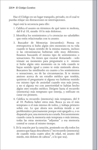 220 } El Código Curativo


	 Haz el Código en un lugar tranquilo, privado, en el cual te
puedas relajar sin distracciones ni interrupciones.
	 Aquí está la secuencia para ello:
   1. Califica el asunto en términos de qué tanto te molesta,
      del 0 al 10, siendo 10 lo más doloroso.
   2. Identifica los sentimientos y/o creencias no saludables
      que estén relacionadas con tu asunto.
   3. Buscador de Memorias (recuerdos): Piensa en
      retrospectiva si hubo algún otro momento en tu vida
      cuando te hayas sentido de la misma manera, incluso
      si las circunstancias hubieran sido muy diferentes.
      Estamos buscando el mismo tipo de sentimientos o
      sensaciones. No tienes que excavar demasiado --solo
      tómate un momento para preguntarte a ti mismo
      si hubo algún otro momento en tu vida cuando te
      hayas sentido igual a como te estás sintiendo ahora.
      Buscamos las similitudes en cuanto a los sentimientos
      o sensaciones, no de las circunstancias. Si te sientes
      ansioso acerca de un estudio médico que tendrás,
      quisieras el preguntarte si alguna vez hubieras sentido
      ese mismo tipo de ansiedad cuando eras más joven,
      y no si alguna vez con anterioridad te habían hecho
      algún otro estudio médico. Dirígete hasta el recuerdo
      (memoria) más temprano que emerja, y enfócate en
      curar ese primero.
   4. Califica tu recuerdo (memoria) más temprano, del 0
      al 10. Pudiera haber otros más. Busca ya sea el más
      temprano o el más intenso de todos, y trabaja primero
      sobre ese. Lo que ahora nos molesta tiende a ser
      problemático precisamente porque está apegado a, o es
      disparado por, una memoria no curada. Frecuentemente
      cuando curas la memoria más temprana o más intensa,
      todas las otras memorias “adjuntas” a esa memoria
      central se curan al mismo tiempo.
   5. Di la oración por la curación, poniendo en ella todos los
      asuntos que hayas descubierto (“mi recuerdo (memoria)
      de cuando tenía cuatro años de edad, mi asunto del
      miedo, mis dolores de cabeza”, o lo que sea).
 